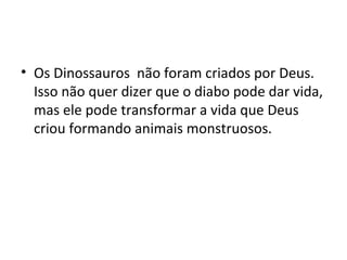 • Os Dinossauros não foram criados por Deus.
  Isso não quer dizer que o diabo pode dar vida,
  mas ele pode transformar a vida que Deus
  criou formando animais monstruosos.
 