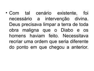• Com tal cenário existente, foi
  necessário a intervenção divina.
  Deus precisava limpar a terra de toda
  obra maligna que o Diabo e os
  homens haviam feito. Necessitava
  recriar uma ordem que seria diferente
  do ponto em que chegou a anterior.
 