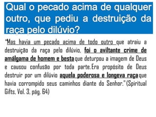 “Mas havia um pecado acima de todo outro que atraiu a
destruição da raça pelo dilúvio, foi o aviltante crime de
amálgama de homem e besta que deturpou a imagem de Deus
e causou confusão por toda parte. Era propósito de Deus
destruir por um dilúvio aquela poderosa e longeva raça que
havia corrompido seus caminhos diante do Senhor." (Spiritual
Gifts, Vol. 3, pág. 64)
 