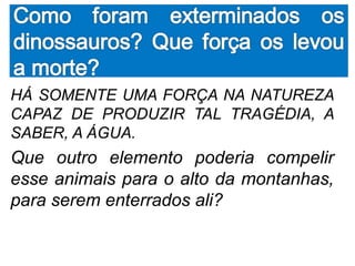 HÁ SOMENTE UMA FORÇA NA NATUREZA
CAPAZ DE PRODUZIR TAL TRAGÉDIA, A
SABER, A ÁGUA.
Que outro elemento poderia compelir
esse animais para o alto da montanhas,
para serem enterrados ali?
 
