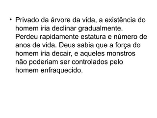 • Privado da árvore da vida, a existência do
  homem iria declinar gradualmente.
  Perdeu rapidamente estatura e número de
  anos de vida. Deus sabia que a força do
  homem iria decair, e aqueles monstros
  não poderiam ser controlados pelo
  homem enfraquecido.
 
