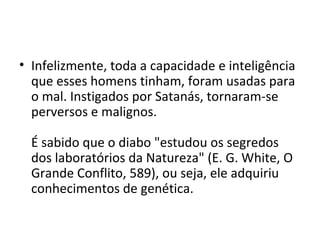 • Infelizmente, toda a capacidade e inteligência
  que esses homens tinham, foram usadas para
  o mal. Instigados por Satanás, tornaram-se
  perversos e malignos.

  É sabido que o diabo "estudou os segredos
  dos laboratórios da Natureza" (E. G. White, O
  Grande Conflito, 589), ou seja, ele adquiriu
  conhecimentos de genética.
 