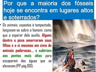 • Os animais, expostos à tempestade,
  lançavam-se sobre o homem, como
  que a esperar dele auxílio. Alguns
  dentre o povo amarraram seus
  filhos e a si mesmos em cima de
  animais poderosos..., e subiriam
  aos pontos mais altos para
  escaparem das águas que se
  elevavam.(PP pág.100).
 