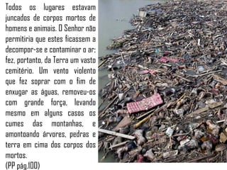 Todos os lugares estavam
juncados de corpos mortos de
homens e animais. O Senhor não
permitiria que estes ficassem a
decompor-se e contaminar o ar;
fez, portanto, da Terra um vasto
cemitério. Um vento violento
que fez soprar com o fim de
enxugar as águas, removeu-os
com grande força, levando
mesmo em alguns casos os
cumes das montanhas, e
amontoando árvores, pedras e
terra em cima dos corpos dos
mortos.
(PP pág.100)
 