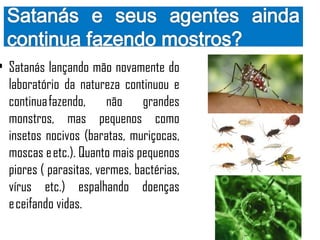 • Satanás lançando mão novamente do
  laboratório da natureza continuou e
  continua fazendo, não grandes
  monstros, mas pequenos como
  insetos nocivos (baratas, muriçocas,
  moscas e etc.). Quanto mais pequenos
  piores ( parasitas, vermes, bactérias,
  vírus etc.) espalhando doenças
  e ceifando vidas.
 