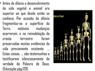 • Antes do dilúvio o desenvolvimento
  da vida vegetal e animal era
  superior ao que desde então se
  conhece. Por ocasião do dilúvio
  fragmentou-se a superfície da
  Terra,      notáveis       mudanças
  ocorreram, e na remodelação da
  crosta       terrestre        foram
  preservadas muitas evidências da
  vida previamente existente. ...
  Estas coisas, ... são testemunhas a
  testificarem silenciosamente da
  verdade da Palavra de Deus.
  (Educação pág.129)
 
