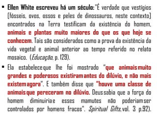 • Ellen White escreveu há um século: "É verdade que vestígios
  [fósseis, ovos, ossos e peles de dinossauros, neste contexto]
  encontrados na Terra testificam da existência do homem,
  animais e plantas muito maiores do que os que hoje se
  conhecem. Tais são considerados como a prova da existência da
  vida vegetal e animal anterior ao tempo referido no relato
  mosaico. (Educação, p. 129).
• Ela estabelece que lhe foi mostrado “que animais muito
  grandes e poderosos existiram antes do dilúvio, e não mais
  existem agora”. E também disse que “houve uma classe de
  animais que pereceram no dilúvio. Deus sabia que a força do
  homem diminuiria e esses mamutes não poderiam ser
  controlados por homens fracos”. Spiritual Gifts, vol. 3 p.92).
 