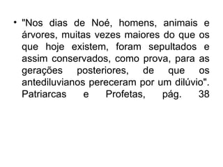 • "Nos dias de Noé, homens, animais e
  árvores, muitas vezes maiores do que os
  que hoje existem, foram sepultados e
  assim conservados, como prova, para as
  gerações posteriores, de que os
  antediluvianos pereceram por um dilúvio".
  Patriarcas    e   Profetas,   pág.    38
 