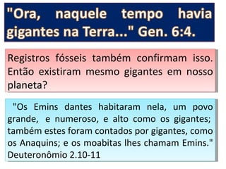 Registros fósseis também confirmam isso.
Então existiram mesmo gigantes em nosso
planeta?
 "Os Emins dantes habitaram nela, um povo
grande, e numeroso, e alto como os gigantes;
também estes foram contados por gigantes, como
os Anaquins; e os moabitas lhes chamam Emins."
Deuteronômio 2.10-11
 