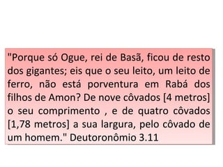 "Porque só Ogue, rei de Basã, ficou de resto
dos gigantes; eis que o seu leito, um leito de
ferro, não está porventura em Rabá dos
filhos de Amon? De nove côvados [4 metros]
o seu comprimento , e de quatro côvados
[1,78 metros] a sua largura, pelo côvado de
um homem." Deutoronômio 3.11
 