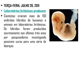 • TERÇA-FEIRA, JULHO 26, 2011
• Laboratórios britânicos produzem embriões híbridos de human
• Cientistas criaram mais de 150
  embriões híbridos de humanos e
  animais em laboratórios britânicos.
  Os híbridos foram produzidos
  secretamente nos últimos três anos
  por pesquisadores investigando
  possíveis curas para uma série de
  doenças.
 
