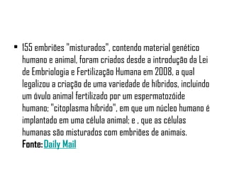• 155 embriões "misturados", contendo material genético
  humano e animal, foram criados desde a introdução da Lei
  de Embriologia e Fertilização Humana em 2008, a qual
  legalizou a criação de uma variedade de híbridos, incluindo
  um óvulo animal fertilizado por um espermatozóide
  humano; "citoplasma híbrido", em que um núcleo humano é
  implantado em uma célula animal; e , que as células
  humanas são misturados com embriões de animais.
  Fonte: Daily Mail
 