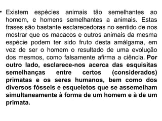 • Existem espécies animais tão semelhantes ao
  homem, e homens semelhantes a animais. Estas
  frases são bastante esclarecedoras no sentido de nos
  mostrar que os macacos e outros animais da mesma
  espécie podem ter sido fruto desta amálgama, em
  vez de ser o homem o resultado de uma evolução
  dos mesmos, como falsamente afirma a ciência. Por
  outro lado, esclarece-nos acerca das esquisitas
  semelhanças      entre     certos   (considerados)
  primatas e os seres humanos, bem como dos
  diversos fósseis e esqueletos que se assemelham
  simultaneamente à forma de um homem e à de um
  primata.
 