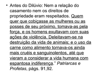 • Antes do Dilúvio: Nem a relação do
  casamento nem os direitos de
  propriedade eram respeitados. Quem
  quer que cobiçasse as mulheres ou as
  posses de seu próximo, tomava-as pela
  força, e os homens exultavam com suas
  ações de violência. Deleitavam-se na
  destruição da vida de animais; e o uso da
  carne como alimento tornava-os ainda
  mais cruéis e sanguinolentos, até que
  vieram a considerar a vida humana com
  espantosa indiferença.” Patriarcas e
  Profetas, págs. 91,92.
 