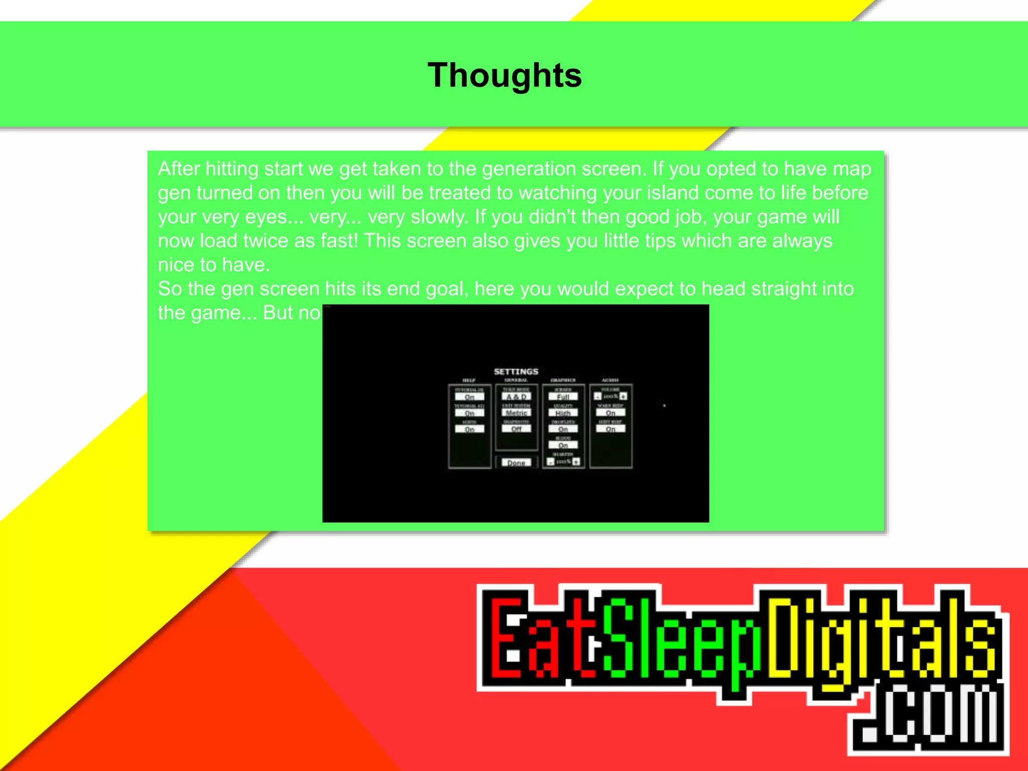 Thoughts
After hitting start we get taken to the generation screen. If you opted to have map
gen turned on then you will be treated to watching your island come to life before
your very eyes... very... very slowly. If you didn't then good job, your game will
now load twice as fast! This screen also gives you little tips which are always
nice to have.
So the gen screen hits its end goal, here you would expect to head straight into
the game... But no, you're not done yet!
 