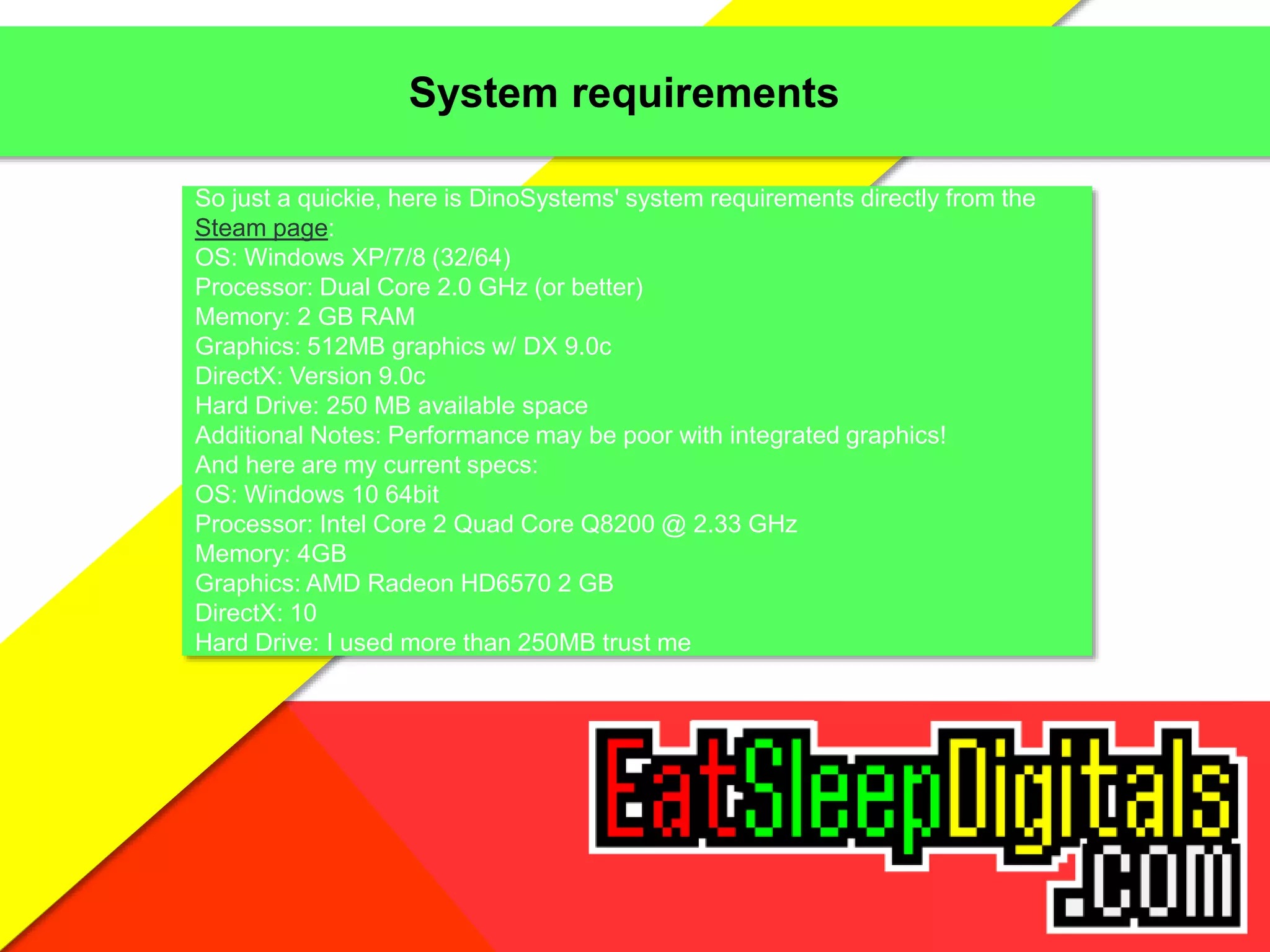 System requirements
So just a quickie, here is DinoSystems' system requirements directly from the
Steam page:
OS: Windows XP/7/8 (32/64)
Processor: Dual Core 2.0 GHz (or better)
Memory: 2 GB RAM
Graphics: 512MB graphics w/ DX 9.0c
DirectX: Version 9.0c
Hard Drive: 250 MB available space
Additional Notes: Performance may be poor with integrated graphics!
And here are my current specs:
OS: Windows 10 64bit
Processor: Intel Core 2 Quad Core Q8200 @ 2.33 GHz
Memory: 4GB
Graphics: AMD Radeon HD6570 2 GB
DirectX: 10
Hard Drive: I used more than 250MB trust me
 