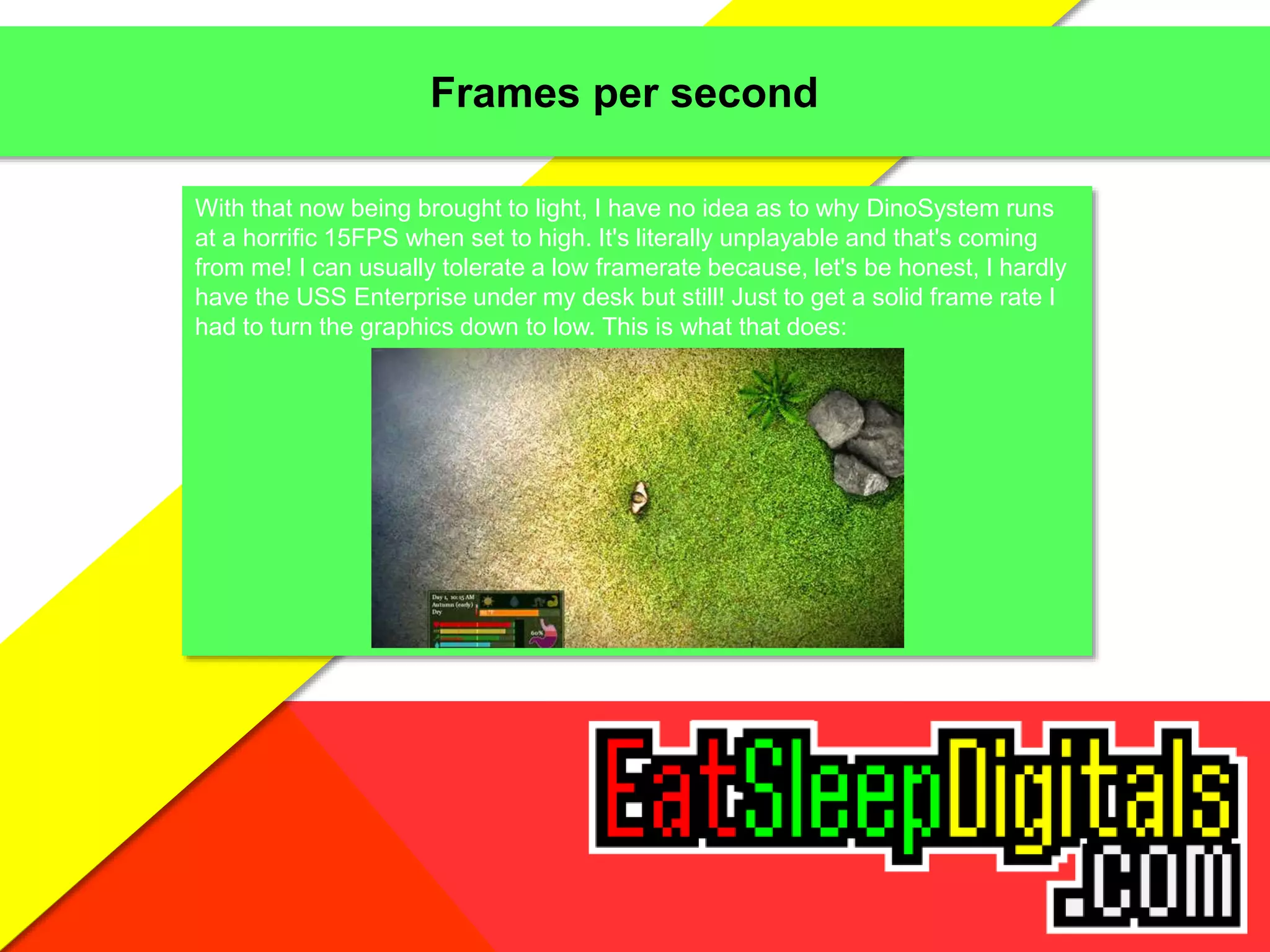 Frames per second
With that now being brought to light, I have no idea as to why DinoSystem runs
at a horrific 15FPS when set to high. It's literally unplayable and that's coming
from me! I can usually tolerate a low framerate because, let's be honest, I hardly
have the USS Enterprise under my desk but still! Just to get a solid frame rate I
had to turn the graphics down to low. This is what that does:
 