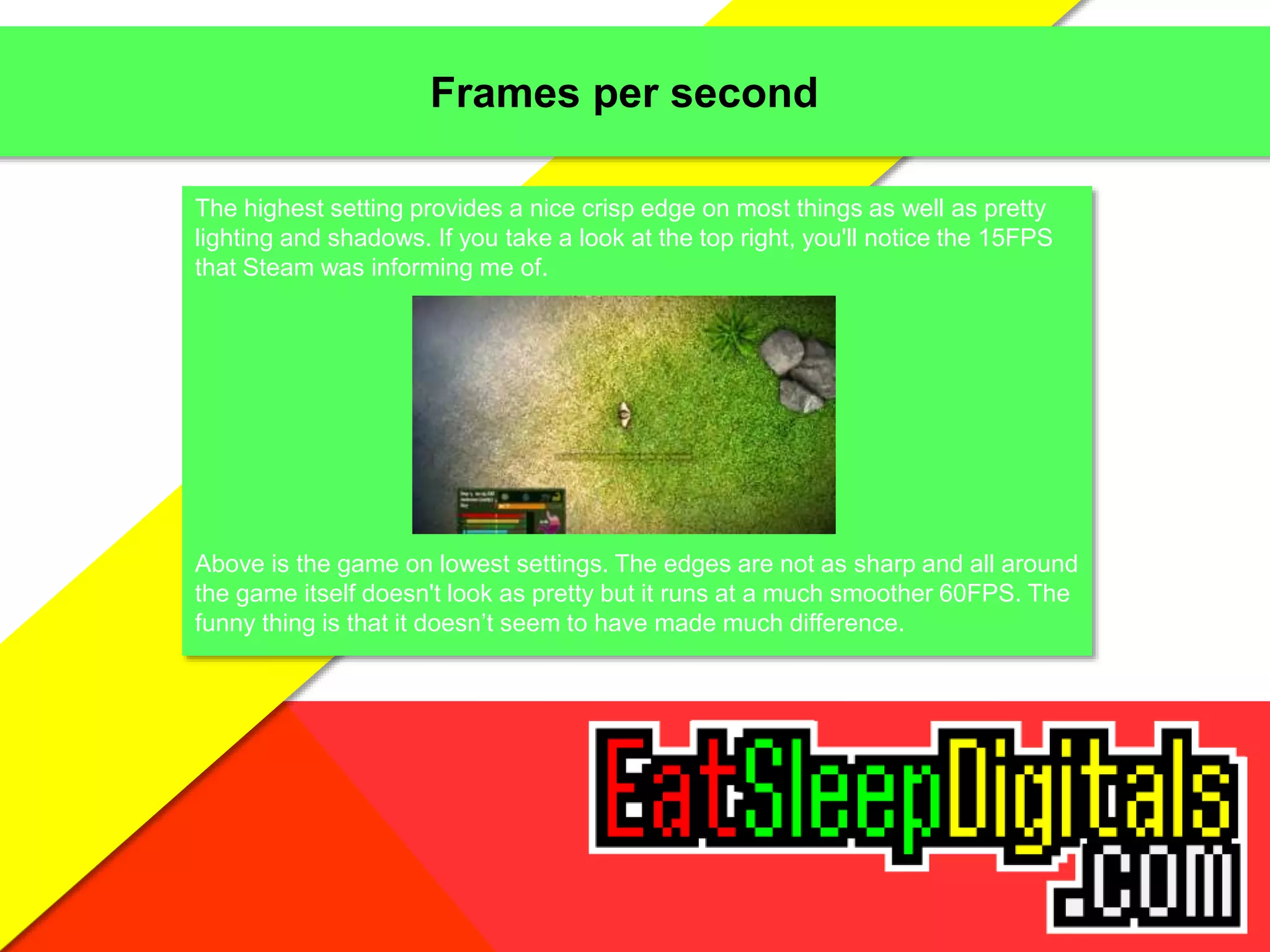 Frames per second
The highest setting provides a nice crisp edge on most things as well as pretty
lighting and shadows. If you take a look at the top right, you'll notice the 15FPS
that Steam was informing me of.
Above is the game on lowest settings. The edges are not as sharp and all around
the game itself doesn't look as pretty but it runs at a much smoother 60FPS. The
funny thing is that it doesn’t seem to have made much difference.
 