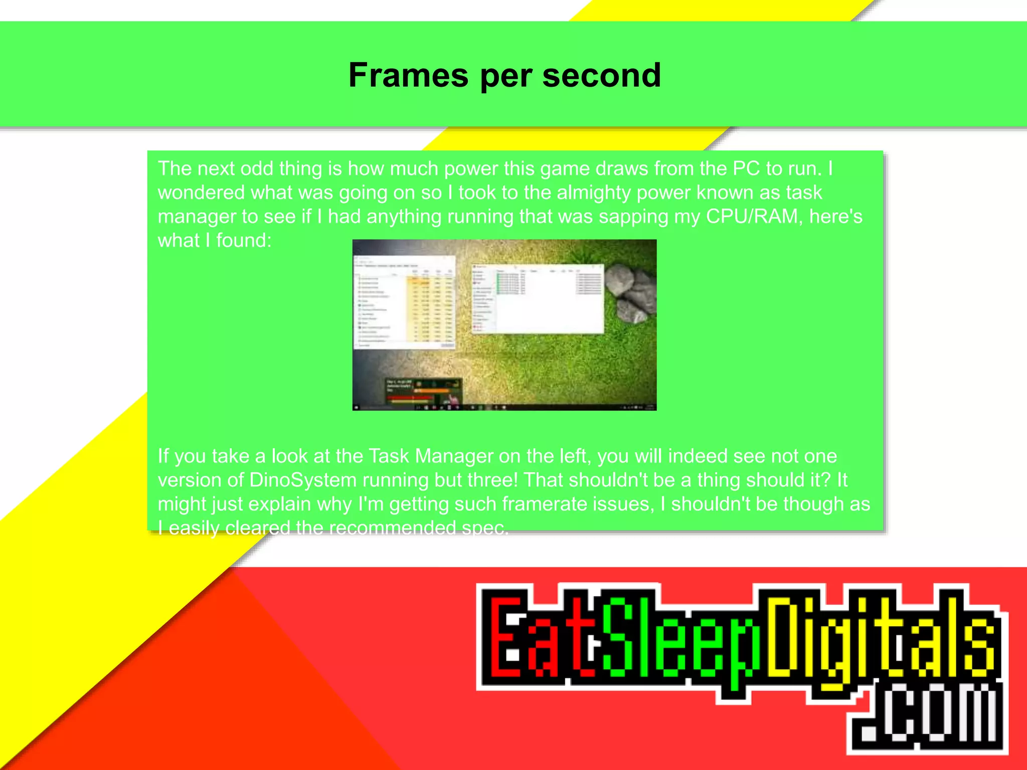 Frames per second
The next odd thing is how much power this game draws from the PC to run. I
wondered what was going on so I took to the almighty power known as task
manager to see if I had anything running that was sapping my CPU/RAM, here's
what I found:
If you take a look at the Task Manager on the left, you will indeed see not one
version of DinoSystem running but three! That shouldn't be a thing should it? It
might just explain why I'm getting such framerate issues, I shouldn't be though as
I easily cleared the recommended spec.
 