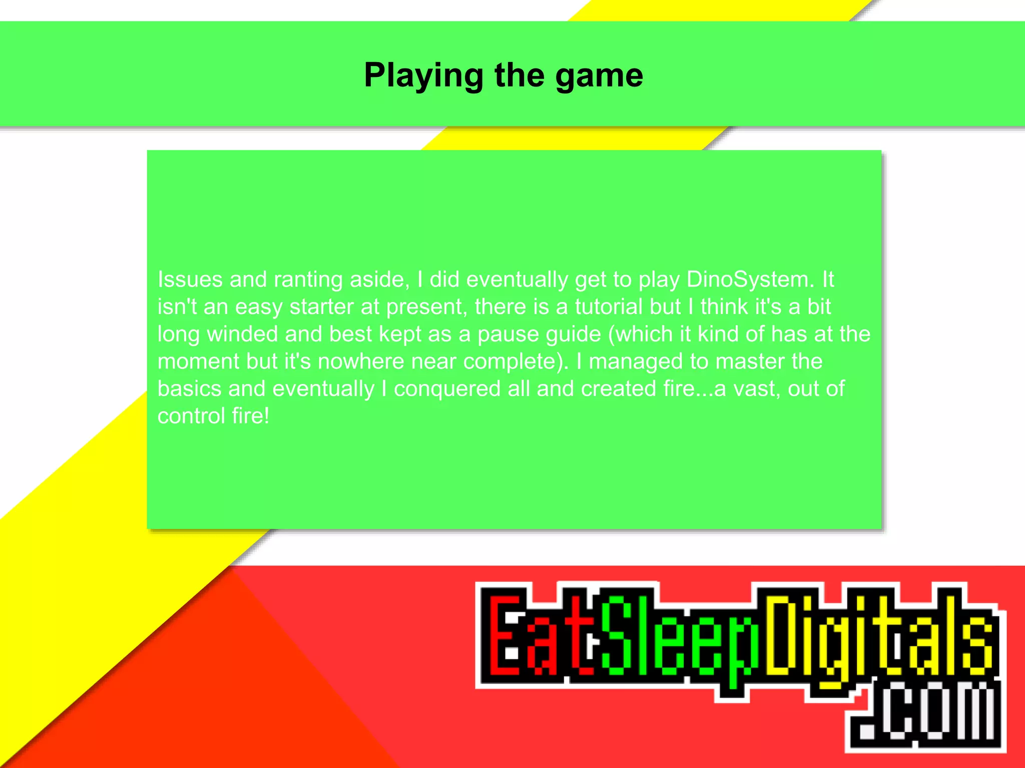 Playing the game
Issues and ranting aside, I did eventually get to play DinoSystem. It
isn't an easy starter at present, there is a tutorial but I think it's a bit
long winded and best kept as a pause guide (which it kind of has at the
moment but it's nowhere near complete). I managed to master the
basics and eventually I conquered all and created fire...a vast, out of
control fire!
 