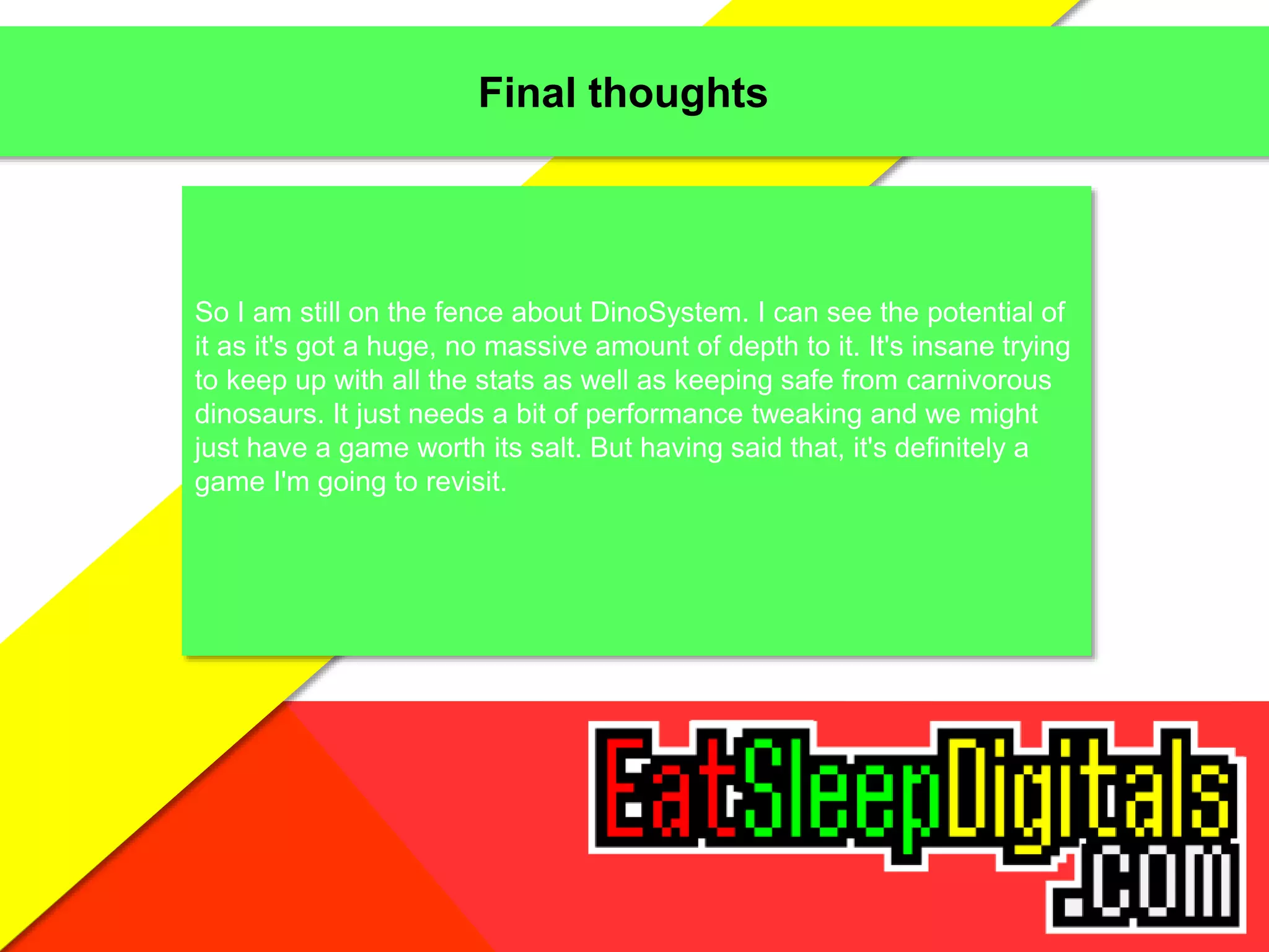 Final thoughts
So I am still on the fence about DinoSystem. I can see the potential of
it as it's got a huge, no massive amount of depth to it. It's insane trying
to keep up with all the stats as well as keeping safe from carnivorous
dinosaurs. It just needs a bit of performance tweaking and we might
just have a game worth its salt. But having said that, it's definitely a
game I'm going to revisit.
 