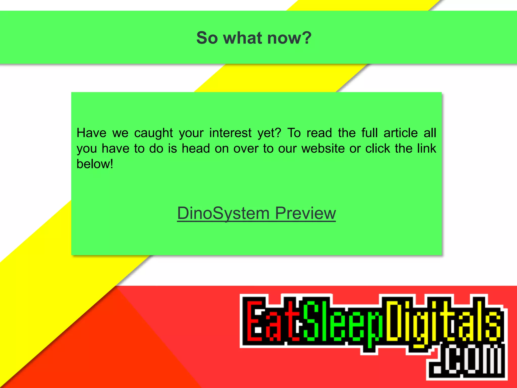 So what now?
Have we caught your interest yet? To read the full article all
you have to do is head on over to our website or click the link
below!
DinoSystem Preview
 