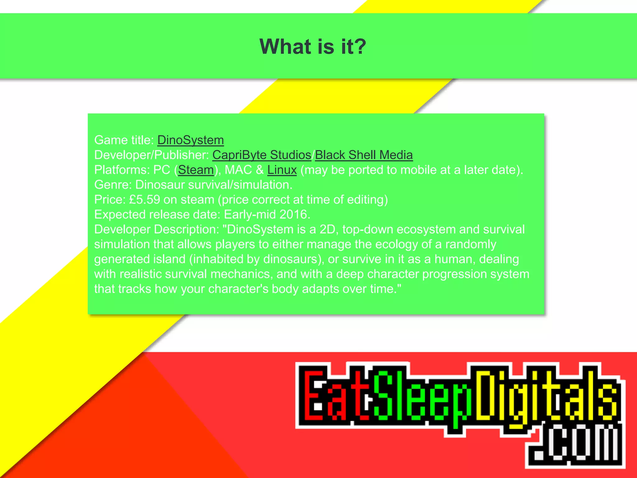 What is it?
Game title: DinoSystem
Developer/Publisher: CapriByte Studios/Black Shell Media
Platforms: PC (Steam), MAC & Linux (may be ported to mobile at a later date).
Genre: Dinosaur survival/simulation.
Price: £5.59 on steam (price correct at time of editing)
Expected release date: Early-mid 2016.
Developer Description: "DinoSystem is a 2D, top-down ecosystem and survival
simulation that allows players to either manage the ecology of a randomly
generated island (inhabited by dinosaurs), or survive in it as a human, dealing
with realistic survival mechanics, and with a deep character progression system
that tracks how your character's body adapts over time."
 