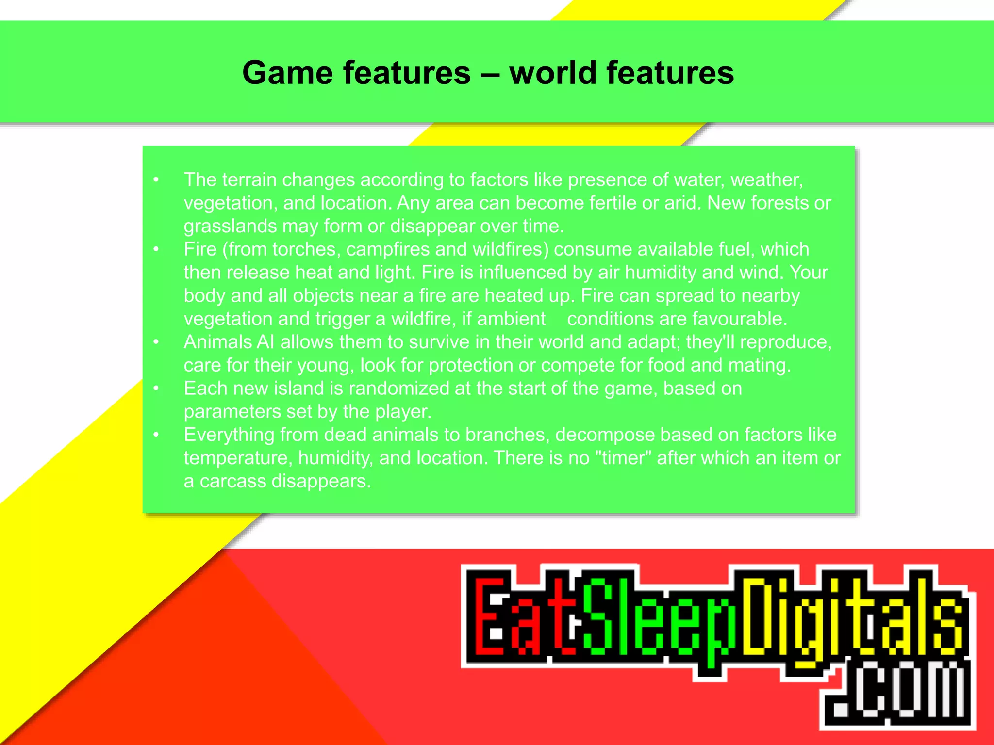 Game features – world features
• The terrain changes according to factors like presence of water, weather,
vegetation, and location. Any area can become fertile or arid. New forests or
grasslands may form or disappear over time.
• Fire (from torches, campfires and wildfires) consume available fuel, which
then release heat and light. Fire is influenced by air humidity and wind. Your
body and all objects near a fire are heated up. Fire can spread to nearby
vegetation and trigger a wildfire, if ambient conditions are favourable.
• Animals AI allows them to survive in their world and adapt; they'll reproduce,
care for their young, look for protection or compete for food and mating.
• Each new island is randomized at the start of the game, based on
parameters set by the player.
• Everything from dead animals to branches, decompose based on factors like
temperature, humidity, and location. There is no "timer" after which an item or
a carcass disappears.
 