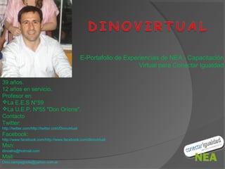 E-Portafolio de Experiencias de NEA - Capacitación
                                                                         Virtual para Conectar Igualdad

39 años.
12 años en servicio.
Profesor en:
La E.E.S N°59
La U.E.P. Nº55 "Don Orione".
Contacto
Twitter:
http://twitter.com/http://twitter.com/Dinovirtual
Facebook:
http://www.facebook.com/http://www.facebook.com/dinovirtual
Msn:
dinoalra@hotmail.com
Mail:
Dino.campagnola@yahoo.com.ar
 