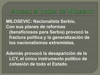 MILOSEVIC: Nacionalista Serbio.
Con sus planes de reformas
 (beneficiosos para Serbia) provocó la
 fractura política y la generalización de
 los nacionalismos extremistas.

Además provocó la desaparición de la
 LCY, el único instrumento político de
 cohesión de todo el Estado.
 