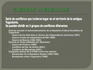 Serie de conflictos que tuvieron lugar en el territorio de la antigua
Yugoslavia.
Se pueden dividir en 3 grupos de conflictos diferentes
   Guerras durante el desmembramiento de la República Federal Socialista de
    Yugoslavia
     • Guerra de los Diez Días (o Guerra de Independencia eslovena) (1991)
     • Guerra Croata de Independencia(1991-1995)
     • Guerra de Bosnia (1992-1995)
   Guerras en áreas pobladas por albaneses:
     • Guerra de Kosovo (1999)
     • Conflicto del Sur de Serbia (2001)
     • Conflicto de Macedonia (2001)
   Campañas aéreas de la OTAN contra los serbios:
     • Bombardeo de la República Srpska (1995-1996)
     • Bombardeo sobre Yugoslavia (1999)
 