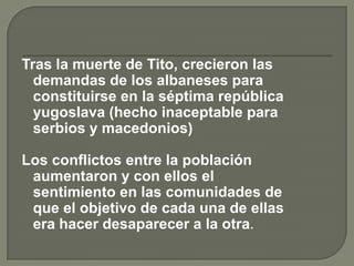 Tras la muerte de Tito, crecieron las
  demandas de los albaneses para
  constituirse en la séptima república
  yugoslava (hecho inaceptable para
  serbios y macedonios)

Los conflictos entre la población
 aumentaron y con ellos el
 sentimiento en las comunidades de
 que el objetivo de cada una de ellas
 era hacer desaparecer a la otra.
 