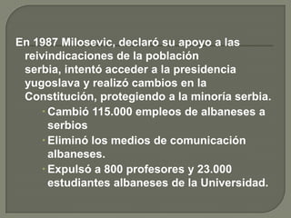 En 1987 Milosevic, declaró su apoyo a las
 reivindicaciones de la población
 serbia, intentó acceder a la presidencia
 yugoslava y realizó cambios en la
 Constitución, protegiendo a la minoría serbia.
     Cambió 115.000 empleos de albaneses a
      serbios
     Eliminó los medios de comunicación
      albaneses.
     Expulsó a 800 profesores y 23.000
      estudiantes albaneses de la Universidad.
 