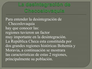 Para entender la desintegración de
  Checoslovaquia
hay que conocer las:
regiones tuvieron un factor
muy importante en la desintegración.
La República Checa esta constituida por
dos grandes regiones históricas Bohemia y
Moravia, a continuación se mostrara
las características de estas 2 regiones,
principalmente su población.
 