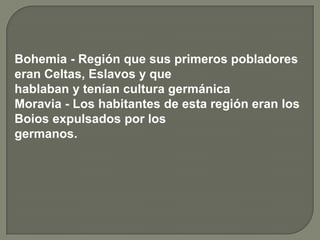 Bohemia - Región que sus primeros pobladores
eran Celtas, Eslavos y que
hablaban y tenían cultura germánica
Moravia - Los habitantes de esta región eran los
Boios expulsados por los
germanos.
 