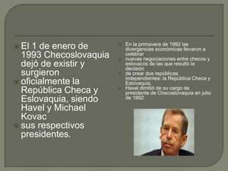 En la primavera de 1992 las
 El 1 de enero de      
                            divergencias económicas llevaron a
  1993 Checoslovaquia   
                            celebrar
                            nuevas negociaciones entre checos y
  dejó de existir y         eslovacos de las que resultó la
                            decisión
  surgieron                de crear dos repúblicas
                            independientes: la República Checa y
 oficialmente la           Eslovaquia.
                            Havel dimitió de su cargo de
  República Checa y     
                            presidente de Checoslovaquia en julio
  Eslovaquia, siendo        de 1992.

  Havel y Michael
  Kovac
 sus respectivos
  presidentes.
 