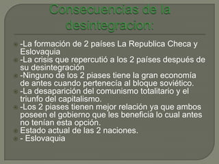  -La formación de 2 países La Republica Checa y
  Eslovaquia
 -La crisis que repercutió a los 2 países después de
  su desintegración
 -Ninguno de los 2 piases tiene la gran economía
  de antes cuando pertenecía al bloque soviético.
 -La desaparición del comunismo totalitario y el
  triunfo del capitalismo.
 -Los 2 piases tienen mejor relación ya que ambos
  poseen el gobierno que les beneficia lo cual antes
  no tenían esta opción.
 Estado actual de las 2 naciones.
 - Eslovaquia
 