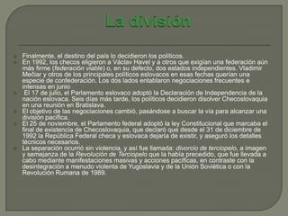    Finalmente, el destino del país lo decidieron los políticos.
   En 1992, los checos eligieron a Václav Havel y a otros que exigían una federación aún
    más firme (federación viable) o, en su defecto, dos estados independientes. Vladimir
    Mečiar y otros de los principales políticos eslovacos en esas fechas querían una
    especie de confederación. Los dos lados entablaron negociaciones frecuentes e
    intensas en junio
    El 17 de julio, el Parlamento eslovaco adoptó la Declaración de Independencia de la
    nación eslovaca. Seis días más tarde, los políticos decidieron disolver Checoslovaquia
    en una reunión en Bratislava.
   El objetivo de las negociaciones cambió, pasándose a buscar la vía para alcanzar una
    división pacífica.
   El 25 de noviembre, el Parlamento federal adoptó la ley Constitucional que marcaba el
    final de existencia de Checoslovaquia, que declaró que desde el 31 de diciembre de
    1992 la República Federal checa y eslovaca dejaría de existir, y aseguró los detalles
    técnicos necesarios.
   La separación ocurrió sin violencia, y así fue llamada: divorcio de terciopelo, a imagen
    y semejanza de la Revolución de Terciopelo que la había precedido, que fue llevada a
    cabo mediante manifestaciones masivas y acciones pacíficas, en contraste con la
    desintegración a menudo violenta de Yugoslavia y de la Unión Soviética o con la
    Revolución Rumana de 1989.
 