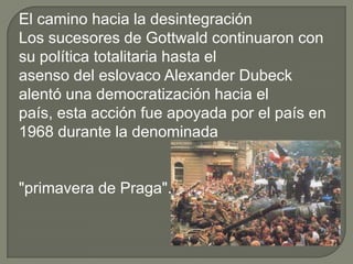 El camino hacia la desintegración
Los sucesores de Gottwald continuaron con
su política totalitaria hasta el
asenso del eslovaco Alexander Dubeck
alentó una democratización hacia el
país, esta acción fue apoyada por el país en
1968 durante la denominada


"primavera de Praga".
 