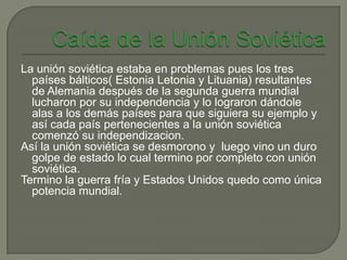 La unión soviética estaba en problemas pues los tres
  países bálticos( Estonia Letonia y Lituania) resultantes
  de Alemania después de la segunda guerra mundial
  lucharon por su independencia y lo lograron dándole
  alas a los demás países para que siguiera su ejemplo y
  así cada país pertenecientes a la unión soviética
  comenzó su independizacion.
Así la unión soviética se desmorono y luego vino un duro
  golpe de estado lo cual termino por completo con unión
  soviética.
Termino la guerra fría y Estados Unidos quedo como única
  potencia mundial.
 