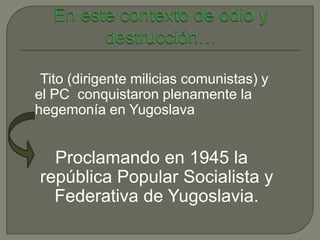 Tito (dirigente milicias comunistas) y
el PC conquistaron plenamente la
hegemonía en Yugoslava


  Proclamando en 1945 la
república Popular Socialista y
  Federativa de Yugoslavia.
 