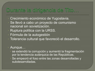 • Crecimiento económico de Yugoslavia.
• Se llevó a cabo un proyecto de comunismo
  nacional sin sovietización.
• Ruptura política con la URSS.
• Fórmula de la autogestión
• Tolerancia cultural que favoreció el desarrollo.

• Aunque…
   se extendió la corrupción y aumentó la fragmentación
    por la tendencia autárquica de las Repúblicas.
   Se empeoró el foso entre las zonas desarrolladas y
    subdesarrolladas.
 