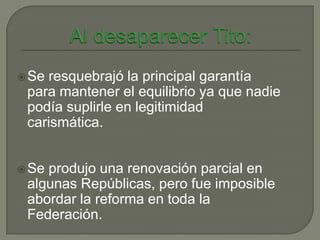  Seresquebrajó la principal garantía
 para mantener el equilibrio ya que nadie
 podía suplirle en legitimidad
 carismática.


 Seprodujo una renovación parcial en
 algunas Repúblicas, pero fue imposible
 abordar la reforma en toda la
 Federación.
 