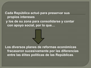 Cada República actuó para preservar sus
 propios intereses
y los de su zona para consolidarse y contar
 con apoyo social, por lo que…




Los diversos planes de reformas económicas
 fracasaron sucesivamente por las diferencias
 entre las élites políticas de las Repúblicas.
 