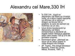 Alexandru cel Mare,330 îH În 330 î.Hr., după ce Alexandru cel Mare au invadat India, el a adus inapoi rapoarte ce afirmau că a văzut un dragon ce locuia într-o peşteră, la care de oameni se închinau ca un zeu.  Unul dintre locotenentii lui  Alexandru cel Mare (Onesicritus) a declarat că regele indian Abisarus păstrae serpi care aveau 120 şi 210 de picioare lungime. Domnitorii greci  ulterioari se spun că au adus înapoi în viaţă dragoni din Etiopia   ( P. Taylor, The Great Dinosaur Mystery, Films for Christ, Mesa, Arizona, 1991.  ) 