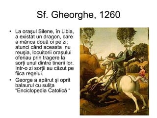 Sf. Gheorghe, 1260 La oraşul Silene, în Libia, a existat un dragon, care a mânca două oi pe zi; atunci când aceasta  nu reuşia, locuitorii oraşului oferiau prin tragere la sorţi unul dintre tinerii lor. Intr-o zi sorţii au căzut pe fiica regelui. George a apărut şi oprit balaurul cu suliţa  “Enciclopedia Catolică   “ 