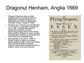 Dragonul Henham, Anglia 1669 Dragonul Henham este numele popular pentru o creatură mare ce seamănă cu şarpele (dragon) cu deficienţe de vedere în apropierea Henham, Essex, Anglia în 1669.  Henham sau Henham-on-the-Hill este un mic sat cu o populaţie curentă de circa 1250 . Acesta este situat în partea de nord-vest a Essex aproximativ sapte mile sud de oraşul istoric Saffron Walden în cazul în care o reptilă care zboară numit cocatrice a fost ucisă în jurul acelaşi timp.  Acst pamflet a circulat în 1669, în Essex Anglia în ceea ce priveşte observarea recentă a unei mari reptile. Deşi văzută de către numeroşi oameni, încercările de săteni pentru a trage în fiara nu au avut succes.   