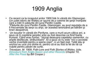 1909 Anglia Ca recent ca la inceputul anilor 1900 folk în vârstă din Glamorgan (un judet istoric de Wales) ar spune de o colonie de şerpi înaripate care a trăit în pădurile din jurul Penllin Castle. “Pădurile din jurul Penllin Castle, Glamorgan, au avut reputaţia de a fi frecventate de serpi cu aripi, iar acestea terorizând pe bătrâni şi tineri deopotrivă. Un locuitor în vârstă din Penllyne, care a murit acum câţiva ani, a spus că în copilărie şerpilor aripi au fost descrise ca fiind foarte frumosi. Când erau furiosi, "zburat deasupra capetelor oamenilor, cu aripile desfăcute, strălucitoare". El a spus că nu este "nici o poveste veche inventată pentru a speria copii", ci un fapt real. Tatăl său şi unchiul au ucis unii dintre ei, pentru că ei au fost la fel de răi ca vulpile pentru păsări de curte.  Trevelyan, M. 1909, Folk-Lore and Folk Stories of Wales, (cite.  Dinosaurs from Anglo-Saxon and other Records  Chapter 10,  After the Flood  by Bill Cooper.)   