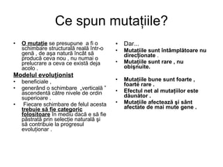 Ce spun mutaţiile? O mutaţie  se presupune  a fi o schimbare structurală reală într-o genă , de aşa natură încât să producă ceva nou , nu numai o prelucrare a ceva ce există deja acolo .  Modelul evoluţionist   beneficiale ,  generând o schimbare  „verticală ” ascendentă către nivele de ordin superioare . Fiecare schimbare de felul acesta  trebuie să fie categoric folositoare  în mediu dacă e să fie păstrată prin selecţie naturală şi să contribuie la progresul evoluţionar .  Dar... Mutaţiile sunt întâmplătoare nu direcţionate  .  Mutaţiile sunt rare , nu obişnuite.   Mutaţiile bune sunt foarte , foarte rare .   Efectul net al mutaţiilor este dăunător .   Mutaţiile afectează şi sânt afectate de mai mute gene .   