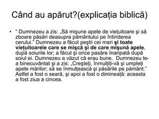 Când au apărut?(explicaţia biblică) “  Dumnezeu a zis: „Să mişune apele de vieţuitoare şi să zboare păsări deasupra pământului pe întinderea cerului.” Dumnezeu a făcut peştii cei mari  şi toate vieţuitoarele care se mişcă şi de care mişună apele , după soiurile lor; a făcut şi orice pasăre înaripată după soiul ei. Dumnezeu a văzut că erau bune.  Dumnezeu le-a binecuvântat şi a zis: „Creşteţi, înmulţiţi-vă şi umpleţi apele mărilor; să se înmulţească şi păsările pe pământ.” Astfel a fost o seară, şi apoi a fost o dimineaţă: aceasta a fost ziua a cincea. 